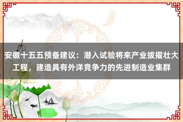 安徽十五五预备建议：潜入试验将来产业拔擢壮大工程，建造具有外洋竞争力的先进制造业集群